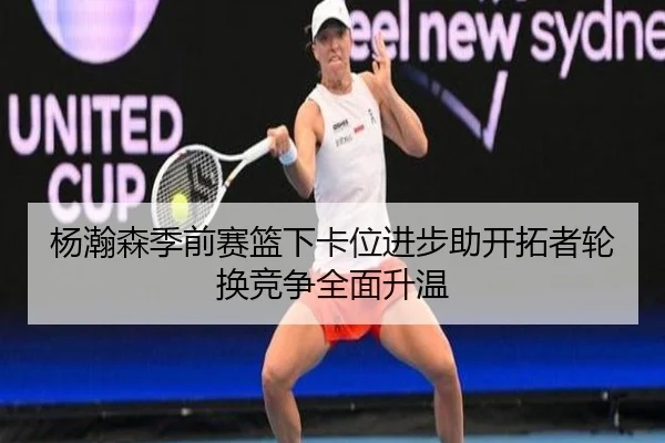 杨瀚森季前赛篮下卡位进步助开拓者轮换竞争全面升温