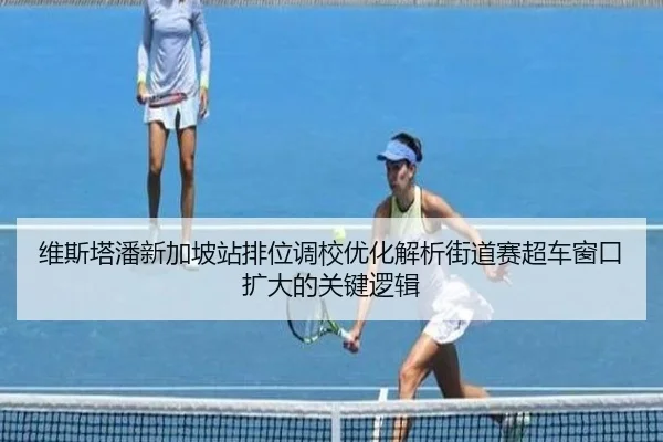 维斯塔潘新加坡站排位调校优化解析街道赛超车窗口扩大的关键逻辑